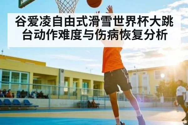 谷爱凌自由式滑雪世界杯大跳台动作难度与伤病恢复分析